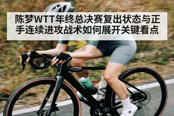 陈梦WTT年终总决赛复出状态与正手连续进攻战术如何展开关键看点