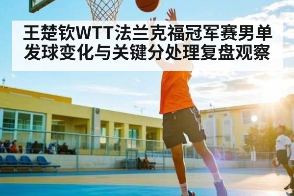 王楚钦WTT法兰克福冠军赛男单发球变化与关键分处理复盘观察